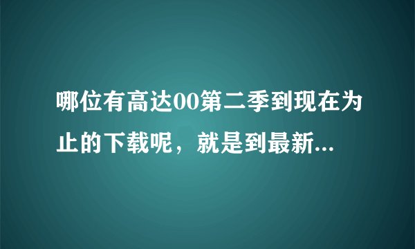 哪位有高达00第二季到现在为止的下载呢，就是到最新那集的，是下载啊
