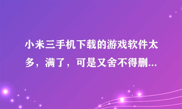 小米三手机下载的游戏软件太多，满了，可是又舍不得删掉怎么办？手机用的时间长了还会卡。你说是不是和这