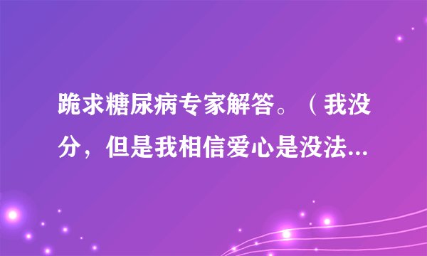 跪求糖尿病专家解答。（我没分，但是我相信爱心是没法用分数来衡量的）期待您的答案。