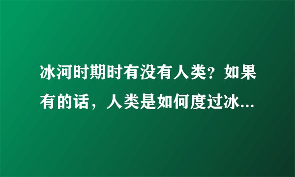 冰河时期时有没有人类？如果有的话，人类是如何度过冰河世纪的？是吃什么渡过的？