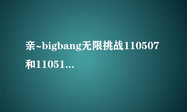 亲~bigbang无限挑战110507和110514 首尔黑帮两部 高清中字 有么~~能发到我邮箱不~465632974@qq.com