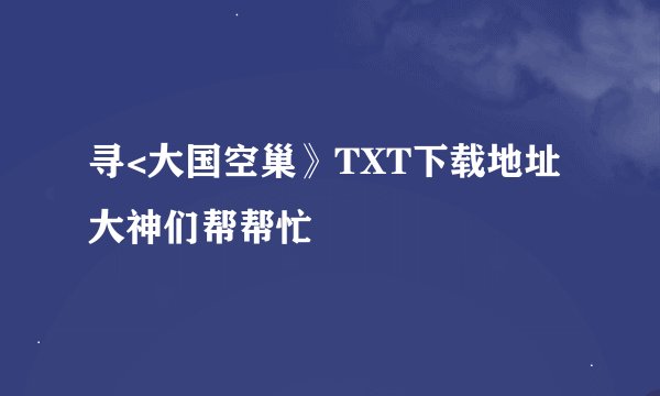 寻<大国空巢》TXT下载地址大神们帮帮忙