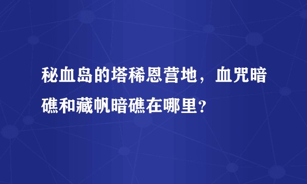 秘血岛的塔稀恩营地，血咒暗礁和藏帆暗礁在哪里？