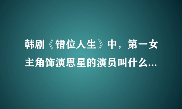 韩剧《错位人生》中，第一女主角饰演恩星的演员叫什么名字呀？