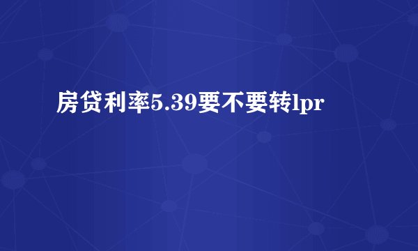 房贷利率5.39要不要转lpr