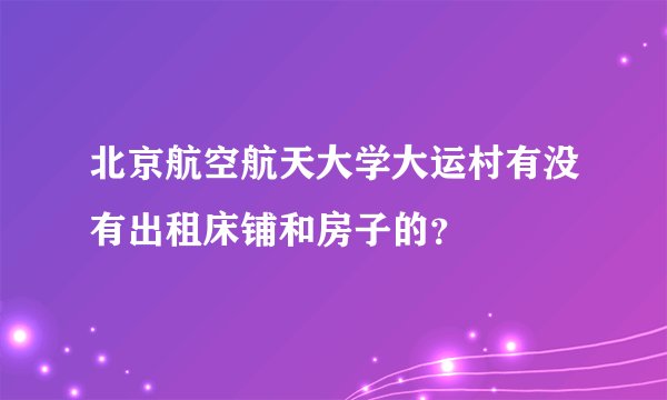 北京航空航天大学大运村有没有出租床铺和房子的？