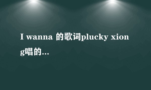 I wanna 的歌词plucky xiong唱的，难道就没个英语过关的，都问了N次了，英语高手们死哪里去了。