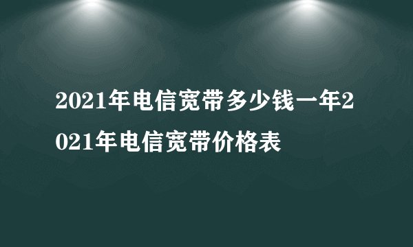2021年电信宽带多少钱一年2021年电信宽带价格表