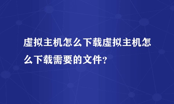 虚拟主机怎么下载虚拟主机怎么下载需要的文件？