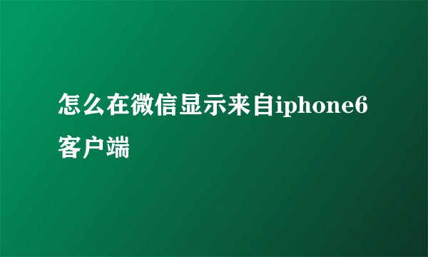 怎么在微信显示来自iphone6客户端