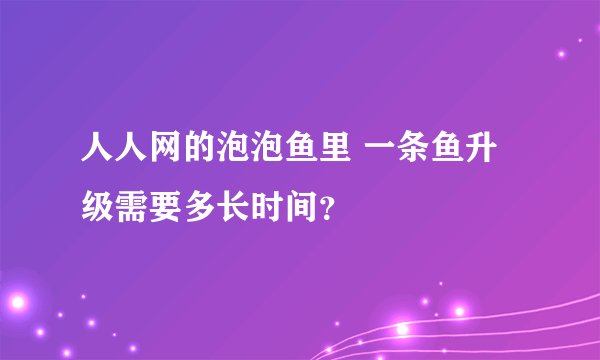人人网的泡泡鱼里 一条鱼升级需要多长时间？