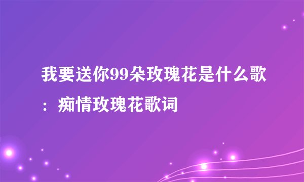 我要送你99朵玫瑰花是什么歌：痴情玫瑰花歌词