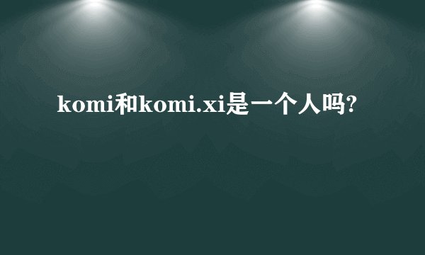komi和komi.xi是一个人吗?