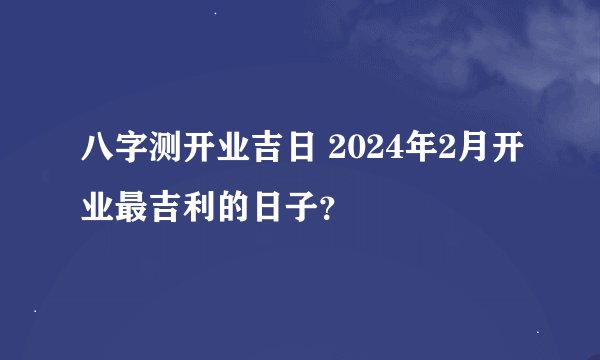 八字测开业吉日 2024年2月开业最吉利的日子？