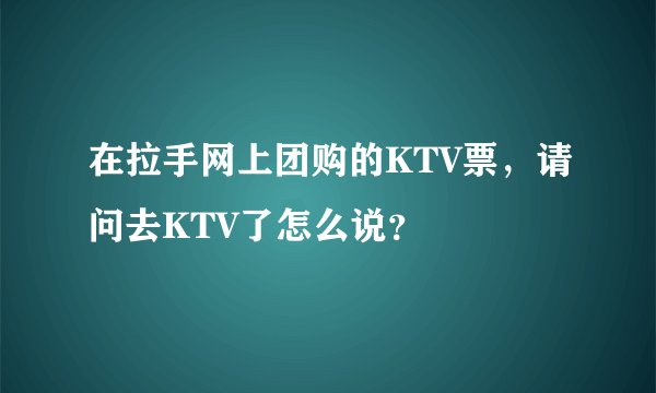 在拉手网上团购的KTV票，请问去KTV了怎么说？