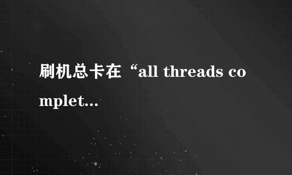 刷机总卡在“all threads completed”是什么情况？