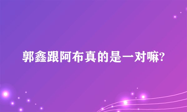 郭鑫跟阿布真的是一对嘛?