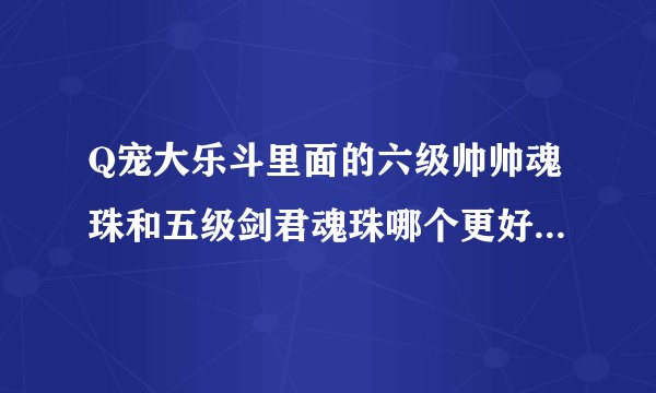 Q宠大乐斗里面的六级帅帅魂珠和五级剑君魂珠哪个更好？ 哪个更值钱？