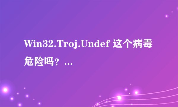 Win32.Troj.Undef 这个病毒危险吗？有没有可能是误报的？