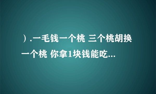 ）.一毛钱一个桃 三个桃胡换一个桃 你拿1块钱能吃几个桃？ 想明白了留言，把你吃桃的方法写明白 ～