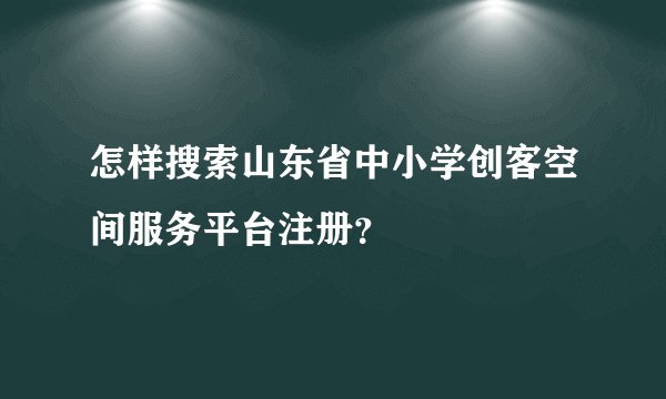 怎样搜索山东省中小学创客空间服务平台注册？