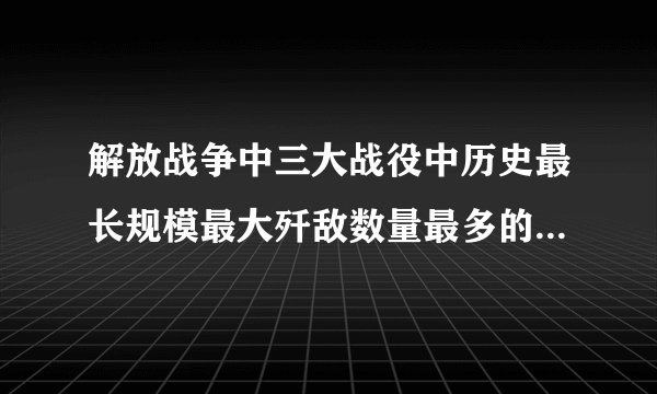 解放战争中三大战役中历史最长规模最大歼敌数量最多的是什么战役