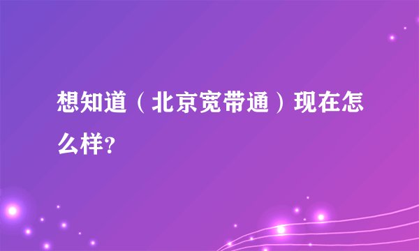想知道（北京宽带通）现在怎么样？