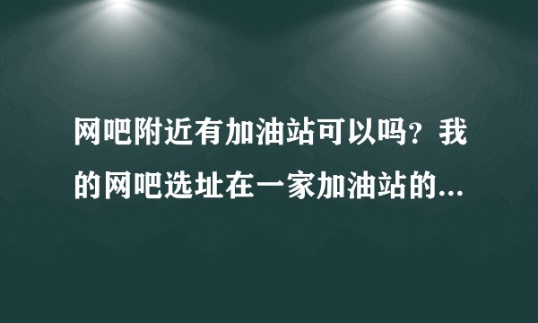 网吧附近有加油站可以吗？我的网吧选址在一家加油站的旁边（紧挨着），不知道行不行？符不符合规定？谢求