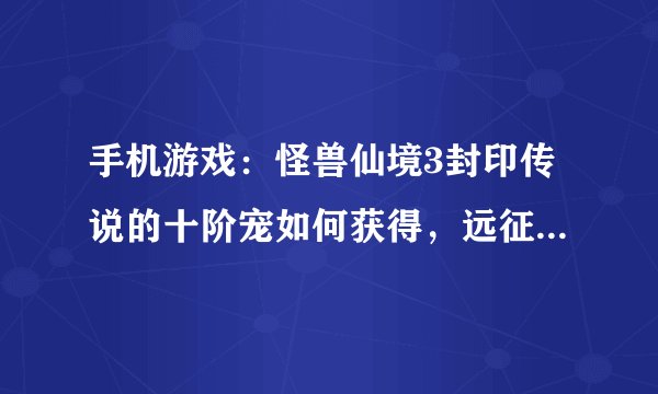手机游戏：怪兽仙境3封印传说的十阶宠如何获得，远征要满足什么条件才能胜利？