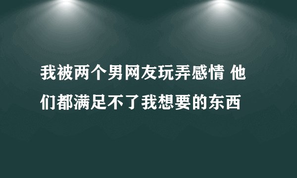 我被两个男网友玩弄感情 他们都满足不了我想要的东西