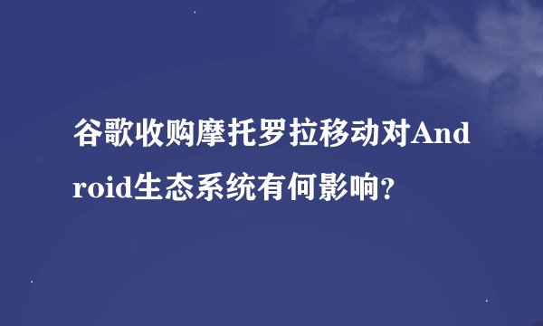 谷歌收购摩托罗拉移动对Android生态系统有何影响？