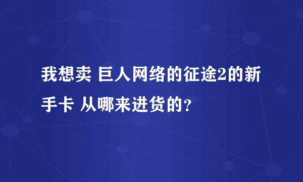 我想卖 巨人网络的征途2的新手卡 从哪来进货的？