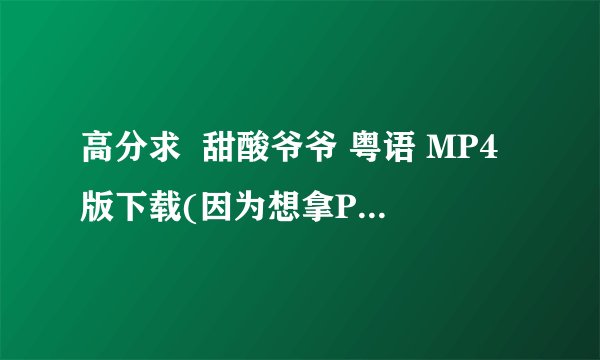高分求  甜酸爷爷 粤语 MP4版下载(因为想拿PSP看)
