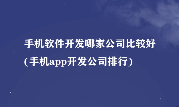 手机软件开发哪家公司比较好(手机app开发公司排行)