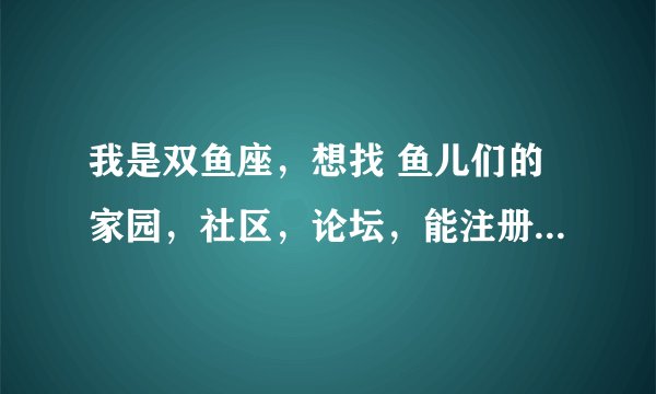 我是双鱼座，想找 鱼儿们的家园，社区，论坛，能注册空间的最好，谁能帮帮我。