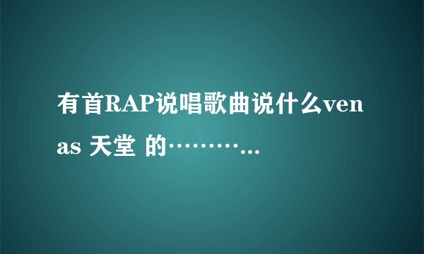 有首RAP说唱歌曲说什么venas 天堂 的…………叫什么呀？急求！！