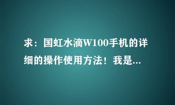 求：国虹水滴W100手机的详细的操作使用方法！我是新手，第一次玩智能手机，各位别笑话小弟，呵呵