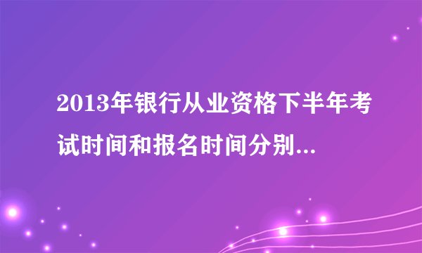 2013年银行从业资格下半年考试时间和报名时间分别是什么时候