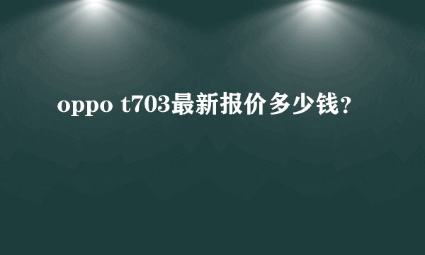 oppo t703最新报价多少钱？