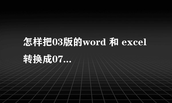 怎样把03版的word 和 excel 转换成07版的 请又懂得的帮忙回答一下 万分感谢 ！！！