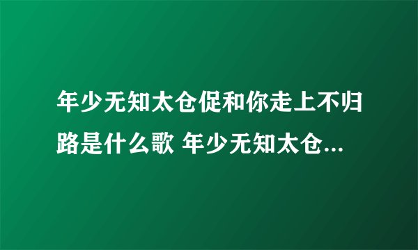 年少无知太仓促和你走上不归路是什么歌 年少无知太仓促和你走上不归路出处