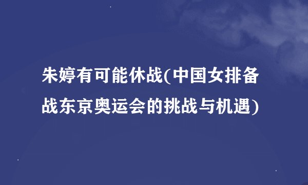 朱婷有可能休战(中国女排备战东京奥运会的挑战与机遇)