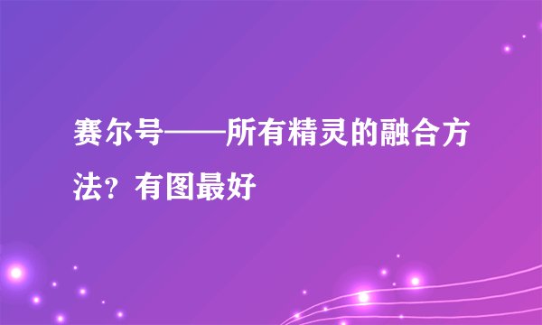 赛尔号——所有精灵的融合方法？有图最好