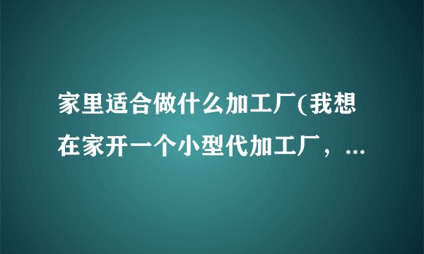 家里适合做什么加工厂(我想在家开一个小型代加工厂，做什么合适)