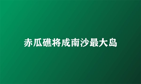 赤瓜礁将成南沙最大岛
