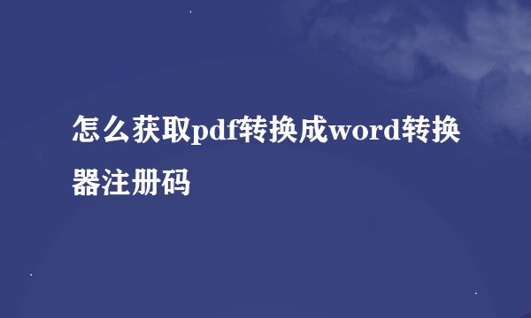 怎么获取pdf转换成word转换器注册码
