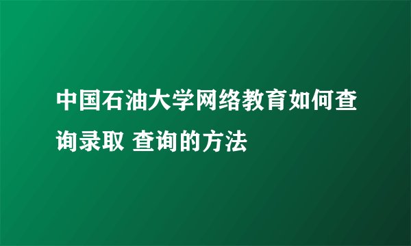 中国石油大学网络教育如何查询录取 查询的方法