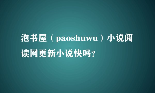 泡书屋（paoshuwu）小说阅读网更新小说快吗？