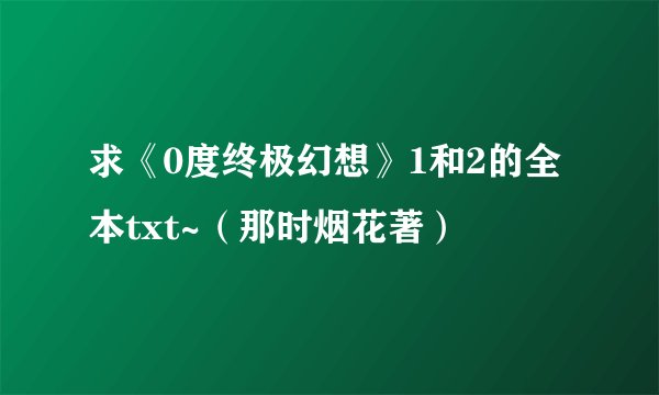 求《0度终极幻想》1和2的全本txt~（那时烟花著）