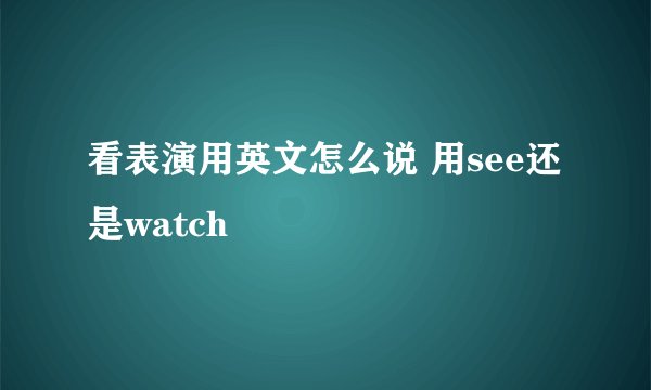 看表演用英文怎么说 用see还是watch